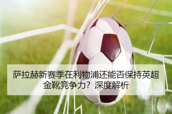 萨拉赫新赛季在利物浦还能否保持英超金靴竞争力？深度解析